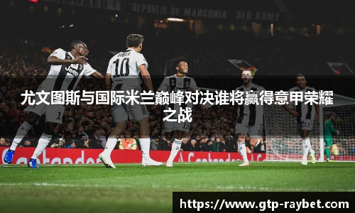 尤文图斯与国际米兰巅峰对决谁将赢得意甲荣耀之战
