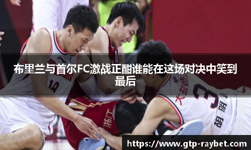 布里兰与首尔FC激战正酣谁能在这场对决中笑到最后